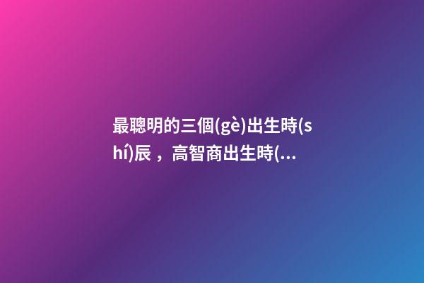 最聰明的三個(gè)出生時(shí)辰，高智商出生時(shí)間點(diǎn)